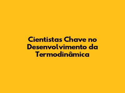 Cientistas Chave no Desenvolvimento da Termodinâmica