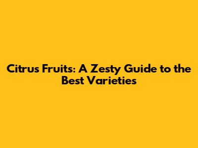 Citrus Fruits: A Zesty Guide to the Best Varieties