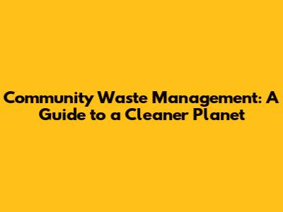 Community Waste Management: A Guide to a Cleaner Planet