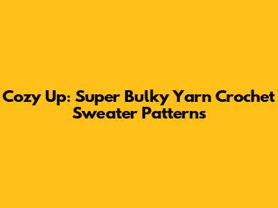 Cozy Up: Super Bulky Yarn Crochet Sweater Patterns