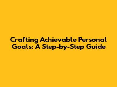 Crafting Achievable Personal Goals: A Step-by-Step Guide