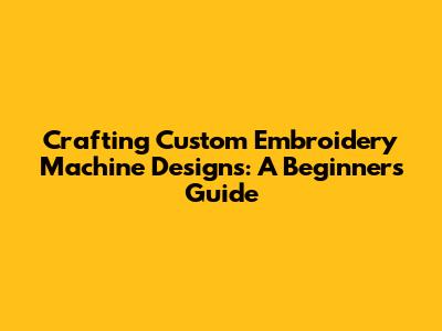 Crafting Custom Embroidery Machine Designs: A Beginner's Guide