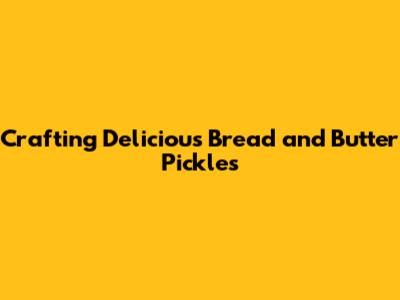 Crafting Delicious Bread and Butter Pickles