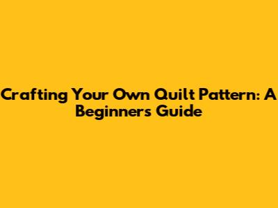 Crafting Your Own Quilt Pattern: A Beginner's Guide