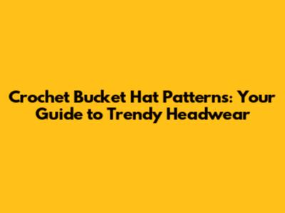 Crochet Bucket Hat Patterns: Your Guide to Trendy Headwear