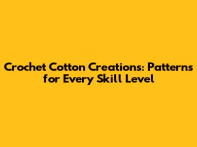 Crochet Cotton Creations: Patterns for Every Skill Level