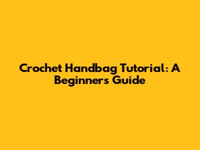 Crochet Handbag Tutorial: A Beginner's Guide
