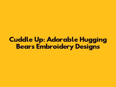 Cuddle Up: Adorable Hugging Bears Embroidery Designs