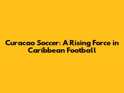 Curacao Soccer: A Rising Force in Caribbean Football