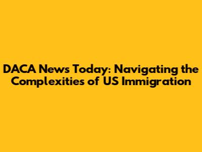 DACA News Today: Navigating the Complexities of US Immigration