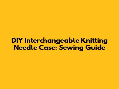 DIY Interchangeable Knitting Needle Case: Sewing Guide