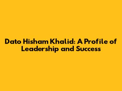 Dato' Hisham Khalid: A Profile of Leadership and Success