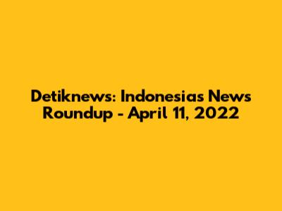 Detiknews: Indonesia's News Roundup - April 11, 2022