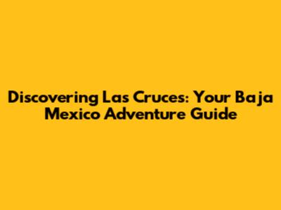 Discovering Las Cruces: Your Baja Mexico Adventure Guide