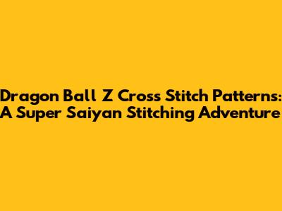 Dragon Ball Z Cross Stitch Patterns: A Super Saiyan Stitching Adventure