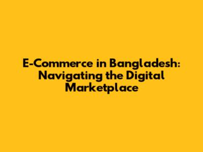 E-Commerce in Bangladesh: Navigating the Digital Marketplace