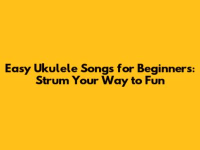 Easy Ukulele Songs for Beginners: Strum Your Way to Fun