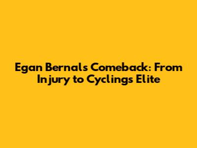 Egan Bernal's Comeback: From Injury to Cycling's Elite