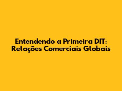 Entendendo a Primeira DIT: Relações Comerciais Globais