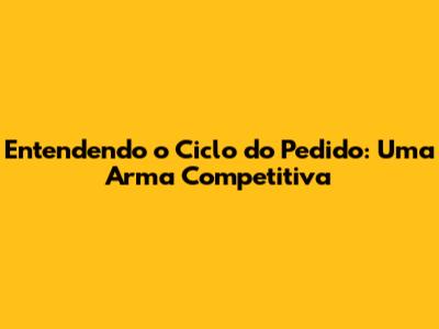 Entendendo o Ciclo do Pedido: Uma Arma Competitiva