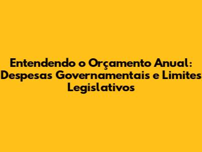 Entendendo o Orçamento Anual: Despesas Governamentais e Limites Legislativos