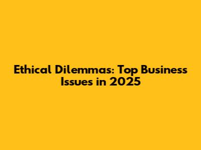 Ethical Dilemmas: Top Business Issues in 2025
