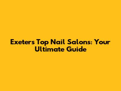 Exeter's Top Nail Salons: Your Ultimate Guide