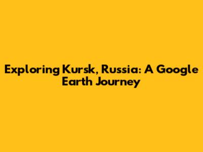 Exploring Kursk, Russia: A Google Earth Journey
