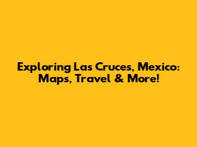 Exploring Las Cruces, Mexico: Maps, Travel & More!