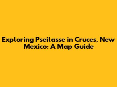 Exploring Pseilasse in Cruces, New Mexico: A Map Guide