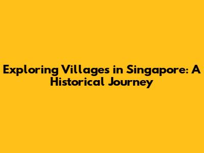 Exploring Villages in Singapore: A Historical Journey