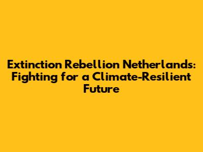 Extinction Rebellion Netherlands: Fighting for a Climate-Resilient Future
