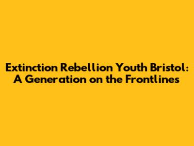 Extinction Rebellion Youth Bristol: A Generation on the Frontlines