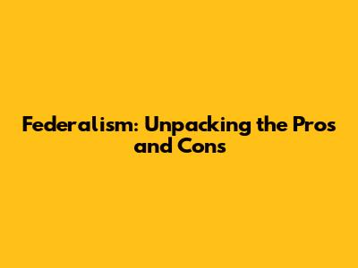 Federalism: Unpacking the Pros and Cons