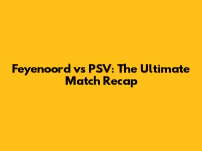 Feyenoord vs PSV: The Ultimate Match Recap