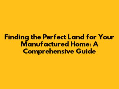 Finding the Perfect Land for Your Manufactured Home: A Comprehensive Guide