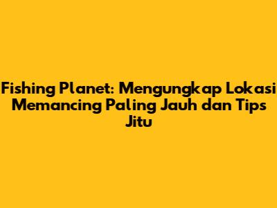 Fishing Planet: Mengungkap Lokasi Memancing Paling Jauh dan Tips Jitu