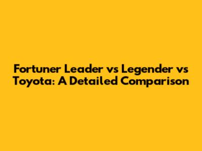 Fortuner Leader vs Legender vs Toyota: A Detailed Comparison