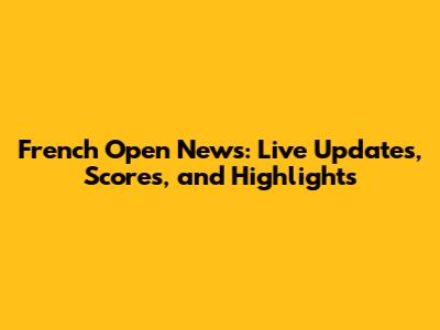 French Open News: Live Updates, Scores, and Highlights