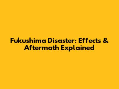 Fukushima Disaster: Effects & Aftermath Explained