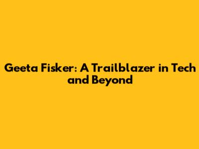 Geeta Fisker: A Trailblazer in Tech and Beyond