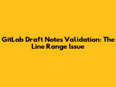 GitLab Draft Notes Validation: The Line Range Issue