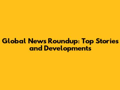 Global News Roundup: Top Stories and Developments