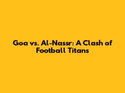 Goa vs. Al-Nassr: A Clash of Football Titans