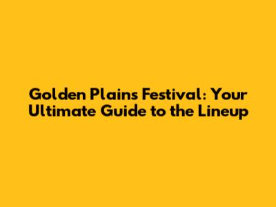 Golden Plains Festival: Your Ultimate Guide to the Lineup