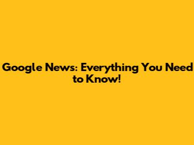 Google News: Everything You Need to Know!