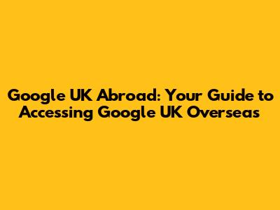 Google UK Abroad: Your Guide to Accessing Google UK Overseas