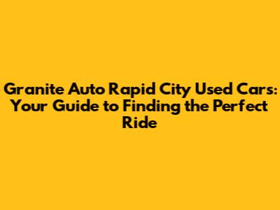 Granite Auto Rapid City Used Cars: Your Guide to Finding the Perfect Ride