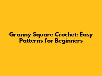 Granny Square Crochet: Easy Patterns for Beginners