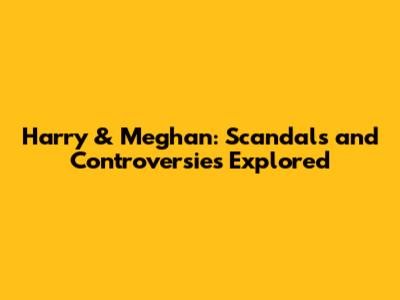 Harry & Meghan: Scandals and Controversies Explored